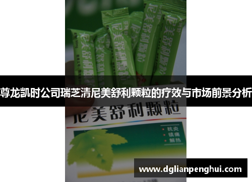 尊龙凯时公司瑞芝清尼美舒利颗粒的疗效与市场前景分析